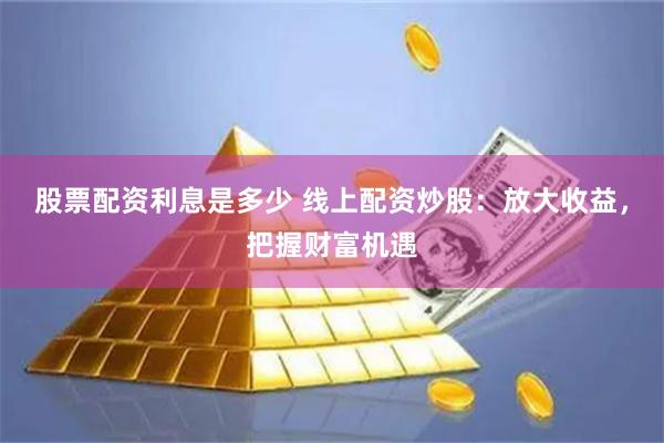 股票配资利息是多少 线上配资炒股：放大收益，把握财富机遇