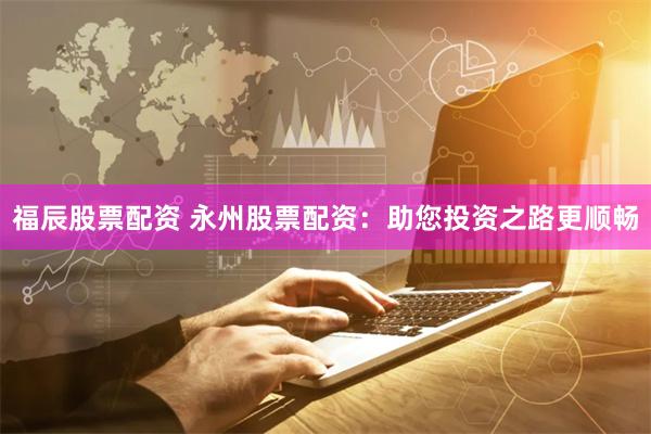福辰股票配资 永州股票配资：助您投资之路更顺畅