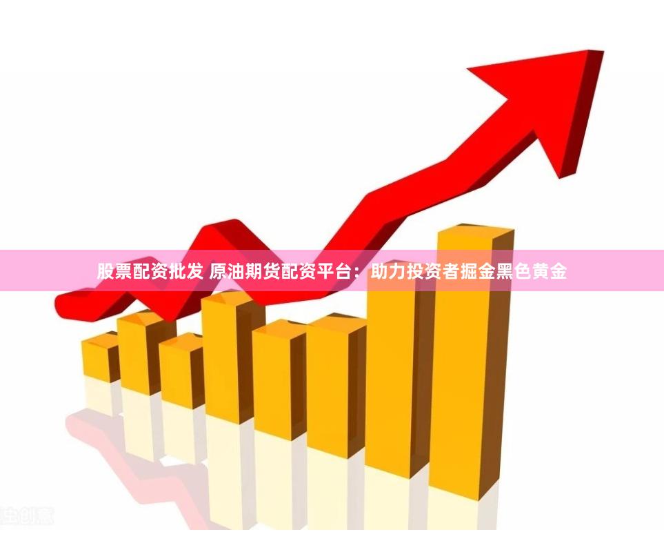 股票配资批发 原油期货配资平台：助力投资者掘金黑色黄金