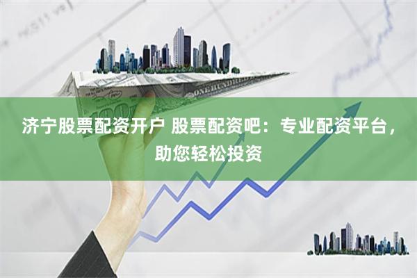 济宁股票配资开户 股票配资吧：专业配资平台，助您轻松投资