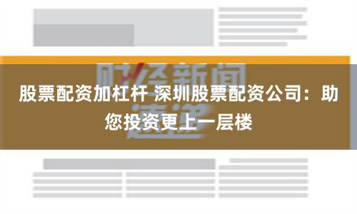 股票配资加杠杆 深圳股票配资公司：助您投资更上一层楼
