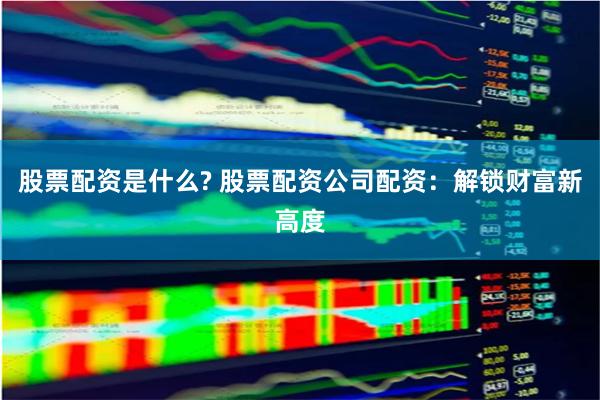 股票配资是什么? 股票配资公司配资：解锁财富新高度