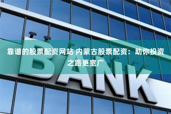 靠谱的股票配资网站 内蒙古股票配资：助你投资之路更宽广
