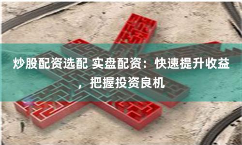炒股配资选配 实盘配资：快速提升收益，把握投资良机