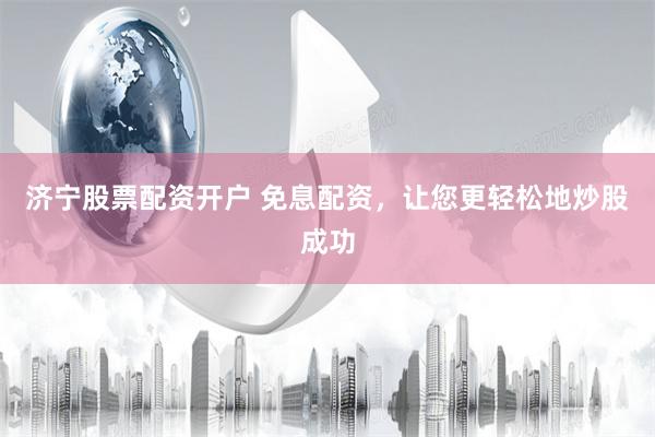 济宁股票配资开户 免息配资，让您更轻松地炒股成功