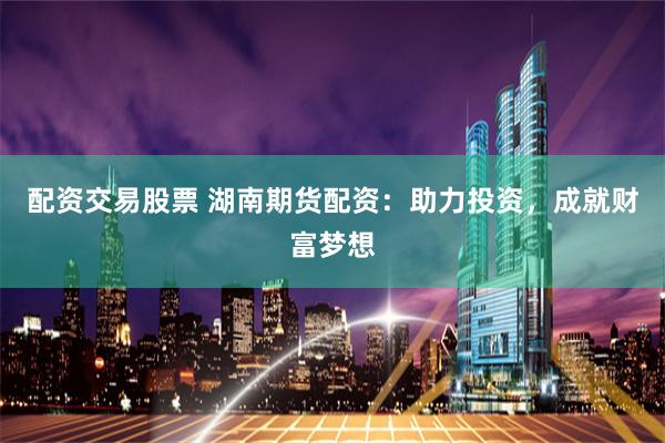 配资交易股票 湖南期货配资：助力投资，成就财富梦想