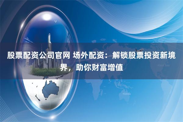 股票配资公司官网 场外配资：解锁股票投资新境界，助你财富增值