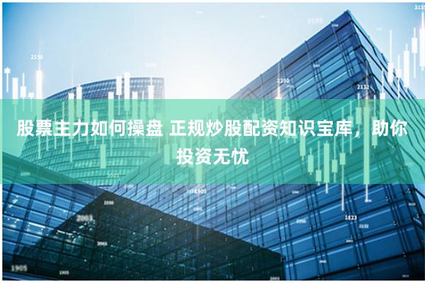 股票主力如何操盘 正规炒股配资知识宝库，助你投资无忧