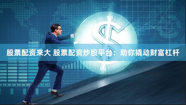 股票配资来大 股票配资炒股平台：助你撬动财富杠杆