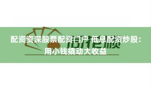 配资资深股票配资门户 低息配资炒股：用小钱撬动大收益