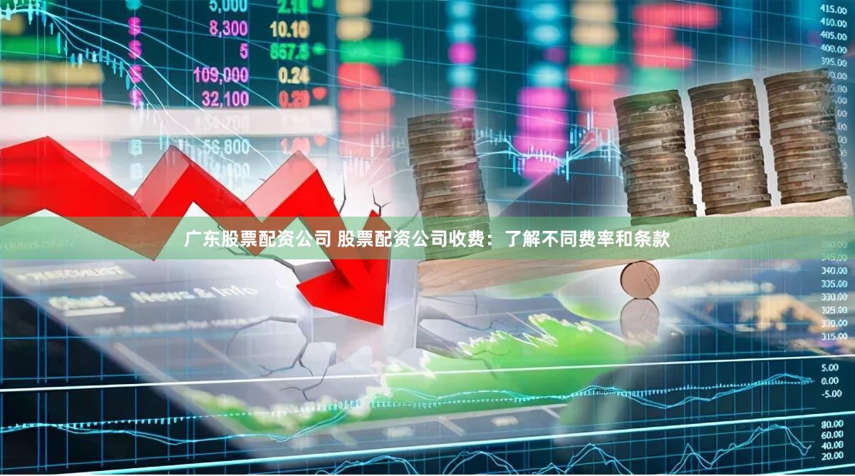 广东股票配资公司 股票配资公司收费：了解不同费率和条款