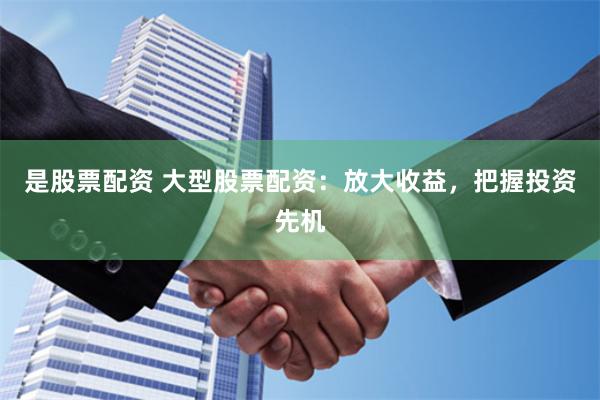 是股票配资 大型股票配资：放大收益，把握投资先机