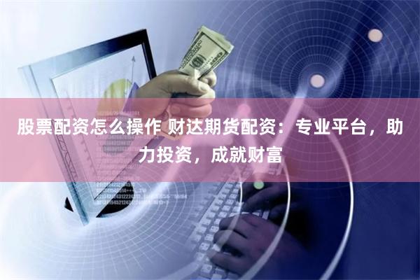 股票配资怎么操作 财达期货配资：专业平台，助力投资，成就财富