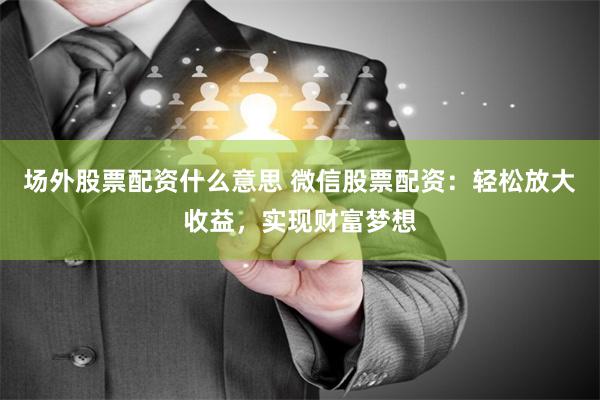 场外股票配资什么意思 微信股票配资：轻松放大收益，实现财富梦想