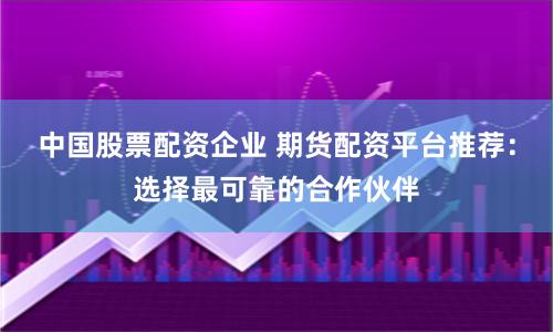 中国股票配资企业 期货配资平台推荐：选择最可靠的合作伙伴