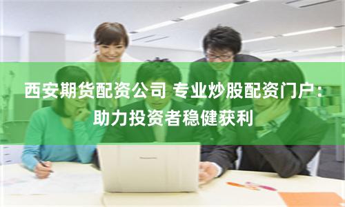 西安期货配资公司 专业炒股配资门户：助力投资者稳健获利