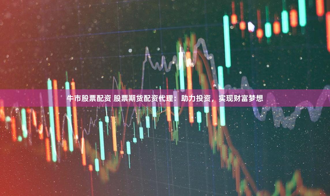 牛市股票配资 股票期货配资代理：助力投资，实现财富梦想