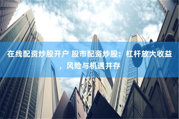 在线配资炒股开户 股市配资炒股：杠杆放大收益，风险与机遇并存