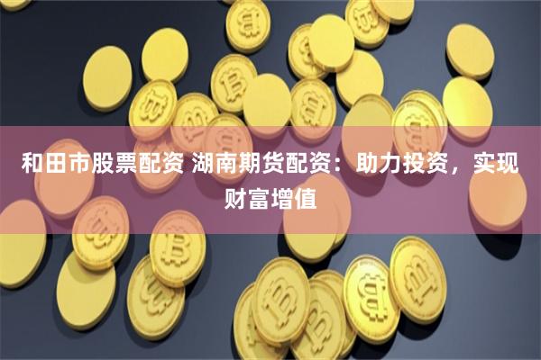 和田市股票配资 湖南期货配资：助力投资，实现财富增值