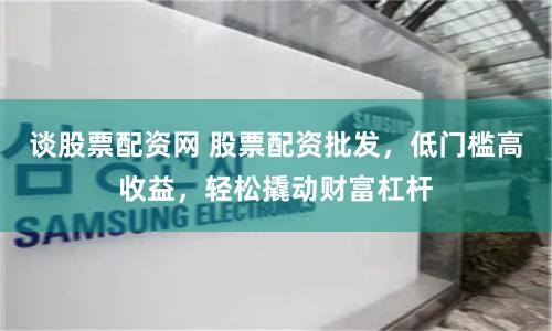 谈股票配资网 股票配资批发，低门槛高收益，轻松撬动财富杠杆