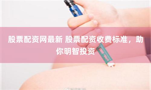 股票配资网最新 股票配资收费标准,助你明智投资