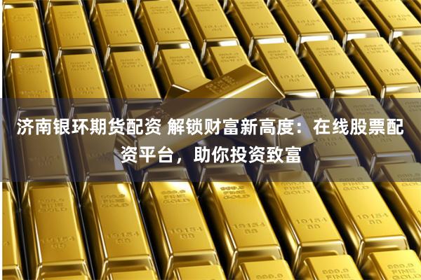 济南银环期货配资 解锁财富新高度：在线股票配资平台，助你投资致富