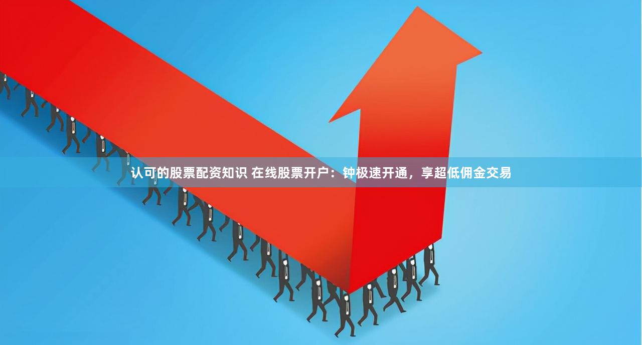 认可的股票配资知识 在线股票开户:钟极速开通,享超低佣金交易