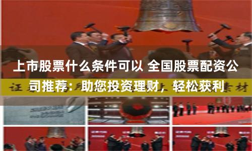 上市股票什么条件可以 全国股票配资公司推荐:助您投资理财,轻松获利