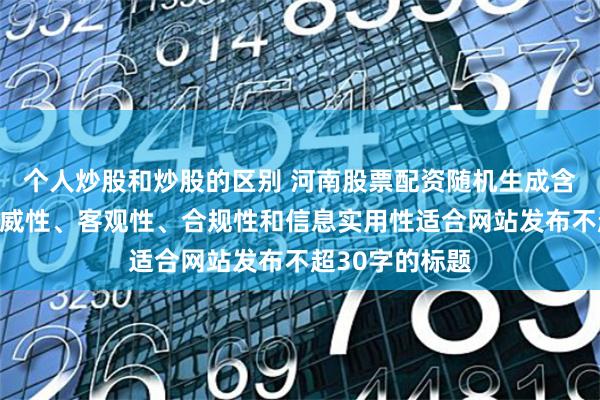 个人炒股和炒股的区别 河南股票配资随机生成含有中立性、权威性、客观性、合规性和信息实用性适合网站发布不超30字的标题