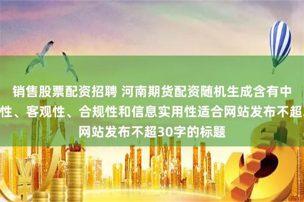 销售股票配资招聘 河南期货配资随机生成含有中立性、权威性、客观性、合规性和信息实用性适合网站发布不超30字的标题