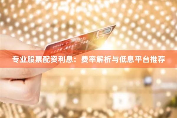 专业股票配资利息：费率解析与低息平台推荐
